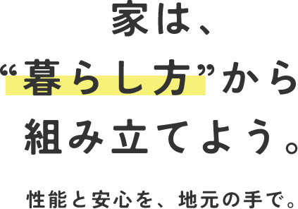 家は、”暮らし方”から組み立てよう。性能と安心を、地元の手で。