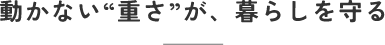 動かない重さが暮らしを守る