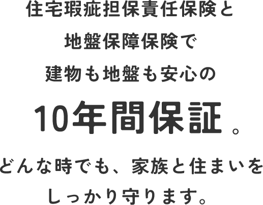 住宅瑕疵担保責任保険と地盤保障保険で建物も地盤も安心の10年間保証。どんな時でも、家族と住まいをしっかり守ります。