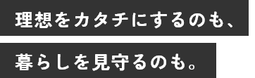 理想をカタチにするのも、暮らしを見守るのも。