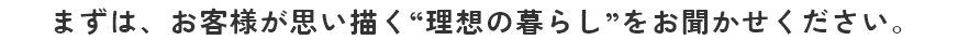 まずは、お客様が思い描く”理想の暮らし”をお聞かせください。