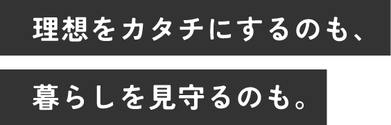 理想をカタチにするのも、暮らしを見守るのも。
