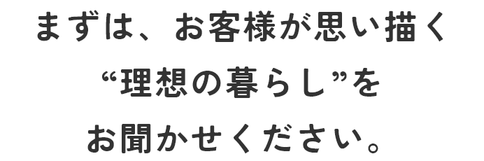 まずは、お客様が思い描く”理想の暮らし”をお聞かせください。