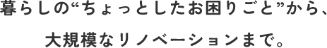 暮らしの“ちょっとしたお困りごと”から、大規模なリノベーションまで。