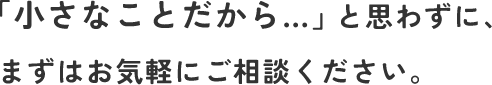 「小さなことだから…」と思わずに、まずはお気軽にご相談ください。