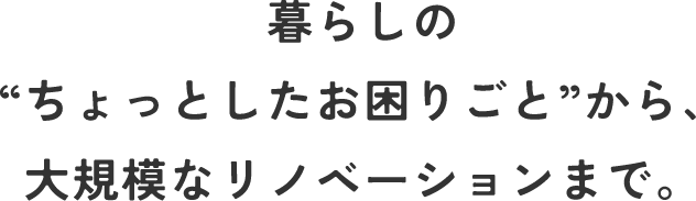 暮らしの“ちょっとしたお困りごと”から、大規模なリノベーションまで。