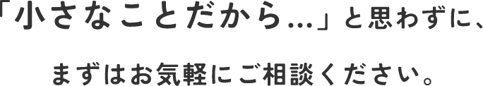 「小さなことだから…」と思わずに、まずはお気軽にご相談ください。
